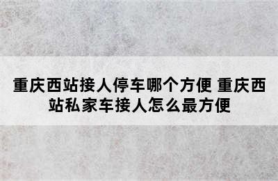 重庆西站接人停车哪个方便 重庆西站私家车接人怎么最方便